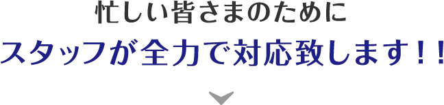 忙しい皆さまのためにスタッフが全力で対応致します！！